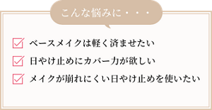 ベースメイクは軽く済ませたい、日やけ止めにカバー力が欲しい、メイクが崩れにくい日やけ止めを使いたい…、こんな悩みに・・・