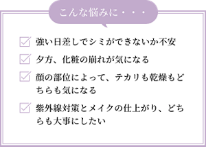 強い日差しでシミができないか不安。夕方、化粧の崩れが気になる。顔の部位によって、テカリも乾燥もどちらも気になる。紫外線対策とメイクの仕上がり、どちらも大事にしたい。こんな悩みに…