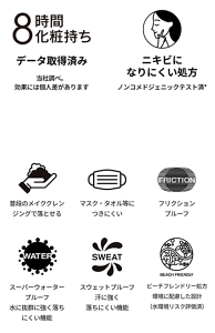 8時間化粧持ち。データ取得済み。当社調べ。効果には個人差があります。ニキビになりにくい処方。ノンコメドジェニックテスト済*。※コメド（ニキビのもと）のできにくいことを確認するテストです。*※すべての方にコメド（ニキビのもと）ができないというわけではありません。普段のメイククレンジングで落とせる。マスク・タオル等につきにくい。フリクションプルーフ。スーパーウォータープルーフ、水に抜群に強く落ちにくい機能。スウェットプルーフ、汗に強く落ちにくい機能。ビーチフレンドリー処方 環境に配慮した設計（水環境リスク評価済）