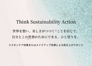 Think Sustainability Action 世界を想い、美しさがつづく※ことを信じて。 自分とこの世界のためにできる、ひと塗りを。 ※スキンケア効果またはメイクアップ効果による肌仕上がりのこと