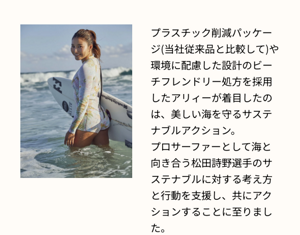 プラスチック削減パッケージ(当社従来品と比較して)や環境に配慮した設計のビーチフレンドリー処方を採用したアリィーが着目したのは、美しい海を守るサステナブルアクション。 プロサーファーとして海と向き合う松田詩野選手のサステナブルに対する考え方と行動を支援し、共にアクションすることに至りました。
