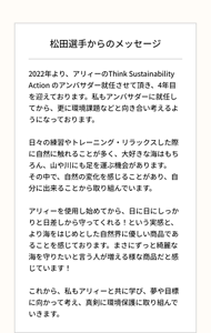 松田選手からのメッセージ 2022年より、アリィーのThink Sustainability Action のアンバサダー就任させて頂き、4年目を迎えております。私もアンバサダーに就任してから、更に環境課題などと向き合い考えるようになっております。  日々の練習やトレーニング・リラックスした際に自然に触れることが多く、大好きな海はもちろん、山や川にも足を運ぶ機会があります。 その中で、自然の変化を感じることがあり、自分に出来ることから取り組んでいます。   アリィーを使用し始めてから、日に日にしっかりと日差しから守ってくれる！という実感と、より海をはじめとした自然界に優しい商品であることを感じております。まさにずっと綺麗な海を守りたいと言う人が増える様な商品だと感じています！  これから、私もアリィーと共に学び、夢や目標に向かって考え、真剣に環境保護に取り組んでいきます。