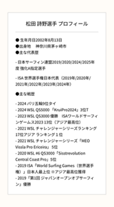 松田 詩野選手 プロフィール ● 生年月日2002年8月13日 ●出身地　 神奈川県茅ヶ崎市 ●主な代表歴 - 日本サーフィン連盟2019/2020/2024/2025年度 強化A指定選手 - ISA 世界選手権日本代表（2019年/2020年/2021年/2022年/2023年/2024年） ●主な戦歴- 2024 パリ五輪9位タイ - 2024 WSL QS5000 「KruiPro2024」3位T - 2023 WSL QS3000 優勝　ISAワールドサーフィンゲームス2023 13位（アジア最高位） - 2021 WSL チャレンジャーシリーズランキング17位アジア ランキング１位 - 2021 WSL チャレンジャーシリーズ「MEO Vissla Pro Ericeira」 5位 - 2020 WSL #6 QS3000「Sisstrevolution Central Coast Pro」5位 - 2019 ISA「World Surfing Games（世界選手権）」日本人最上位 ※アジア最高位獲得 - 2019「第1回 ジャパンオープンオブサーフィン」優勝
