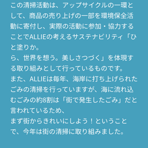 この清掃活動は、アップサイクルの一環として、商品の売り上げの一部を環境保全活動に寄付し、実際の活動に参加・協力することでALLIEの考えるサステナビリティ「ひと塗りか。 ら、世界を想う。美しさつづく」を体現する取り組みとして行っているものです。 また、ALLIEは毎年、海岸に打ち上げられたごみの清掃を行っていますが、海に流れ込むごみの約8割は「街で発生したごみ」だと言われているため、 まず街からきれいにしよう！ということで、今年は街の清掃に取り組みました。