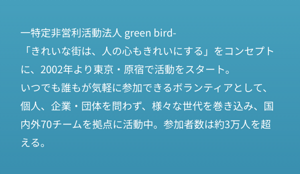 一特定非営利活動法人 green bird- 「きれいな街は、人の心もきれいにする」をコンセプトに、2002年より東京・原宿で活動をスタート。 いつでも誰もが気軽に参加できるボランティアとして、個人、企業・団体を問わず、様々な世代を巻き込み、国内外70チームを拠点に活動中。参加者数は約3万人を超える。