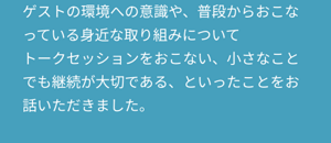 ゲストの環境への意識や、普段からおこなっている身近な取り組みについて トークセッションをおこない、小さなことでも継続が大切である、といったことをお話いただきました。