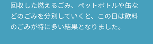 回収した燃えるごみ、ペットボトルや缶などのごみを分別していくと、この日は飲料のごみが特に多い結果となりました。