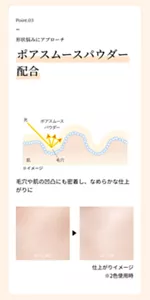 Point.03。形状悩みにアプローチ。「ポアスムースパウダー配合」毛穴や肌の凹凸にも密着し、なめらかな仕上がりに。