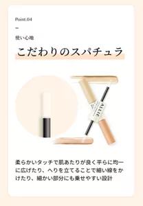 Point.04。使い心地。「こだわりのスパチュラ」柔らかいタッチで肌あたりが良く平らに均一に広げたり、へりを立てることで細い線をかけたり、細かい部分にも乗せやすい設計