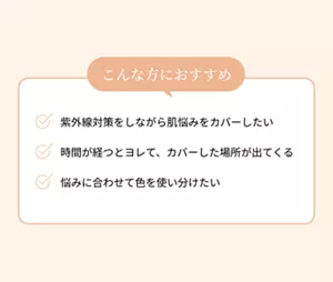 こんな方におすすめ。紫外線対策をしながら肌悩みをカバーしたい。時間が経つとヨレて、カバーした場所が出てくる。悩みに合わせて色を使い分けたい。