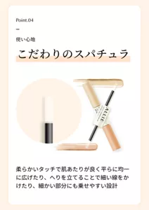 Point.04。使い心地。「こだわりのスパチュラ」柔らかいタッチで肌あたりが良く平らに均一に広げたり、へりを立てることで細い線をかけたり、細かい部分にも乗せやすい設計