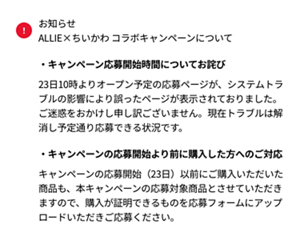 お知らせ　ALLIE×ちいかわ コラボキャンペーンについて ・キャンペーン応募開始時間についてお詫び 23日10時よりオープン予定の応募ページが、システムトラブルの影響により誤ったページが表示されておりました。ご迷惑をおかけし申し訳ございません。現在トラブルは解消し予定通り応募できる状況です。  ・キャンペーンの応募開始より前に購入した方へのご対応 キャンペーンの応募開始（23日）以前にご購入いただいた商品も、本キャンペーンの応募対象商品とさせていただきますので、購入が証明できるものを応募フォームにアップロードいただきご応募ください。