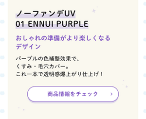 ノーファンデUV  01 ENNUI PURPLE  おしゃれの準備がより楽しくなるデザイン  パープルの色補整効果で、くすみ・毛穴カバー。これ一本で透明感爆上がり仕上げ！  商品情報をチェック ＞