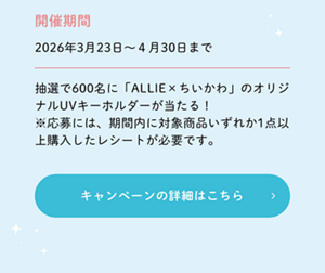 開催期間2026年3月23日～４月30日まで 抽選で600名に「ALLIE×ちいかわ」のオリジナルUVキーホルダーが当たる！ ※応募には、期間内に対象商品いずれか1点以上購入したレシートが必要です。