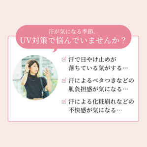 汗が気になる季節、UV対策で悩んでいませんか？　☑ 汗で日やけ止めが落ちている気がする…  ☑ 汗によるベタつきなどの肌負担感が気になる…  ☑ 汗による化粧崩れなどの不快感が気になる…
