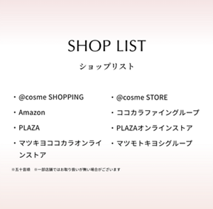 SHOP LIST ショップリスト　@cosme SHOPPING  @cosme STORE  Amazon  ココカラファイングループ  PLAZA  PLAZAオンラインストア  マツキヨココカラオンラインストア  マツモトキヨシグループ　※五十音順　※一部店舗ではお取り扱いが無い場合がございます
