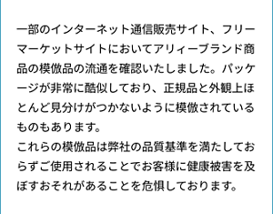 一部のインターネット通信販売サイト、フリーマーケットサイトにおいてアリィーブランド商品の模倣品の流通を確認いたしました。パッケージが非常に酷似しており、正規品と外観上ほとんど見分けがつかないように模倣されているものもあります。 これらの模倣品は弊社の品質基準を満たしておらずご使用されることでお客様に健康被害を及ぼすおそれがあることを危惧しております。