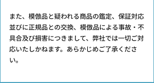 また、模倣品と疑われる商品の鑑定、保証対応並びに正規品との交換、模倣品による事故・不具合及び損害につきまして、弊社では一切ご対応いたしかねます。あらかじめご了承ください。