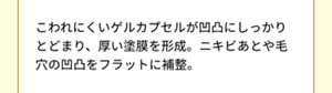 こわれにくいゲルカプセルが凹凸にしっかりとどまり、厚い塗膜を形成。ニキビ跡や毛穴の凹凸をフラットに補整。