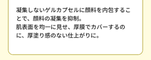 凝集しないゲルカプセルに顔料を内包することで、顔料の凝集を抑制。 肌表面を均一に見せ、厚膜でカバーするのに、厚塗り感のない仕上がりに。