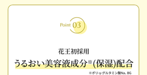 Point03 花王初採用 うるおい美容液成分(保湿)配合 ※ポリ-γ-グルタミン酸Na、BG