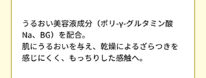 うるおい美容液成分（ポリ-γ-グルタミン酸Na、BG）を配合。 肌にうるおいを与え、乾燥によるざらつきを感じにくく、もっちりした感触へ。