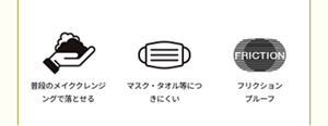 普段のメイククレンジングで落とせる。マスク・タオル等につきにくい。フリクション プルーフ。