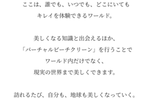 ここは、誰でも、いつでも、どこにいてもキレイを体験できるワールド。美しくなる知識と出会えるほか、「バーチャルビーチクリーン」を行うことでワールド内だけでなく、現実の世界まで美しくできます。訪れるたび、自分も、地球も美しくなっていく。