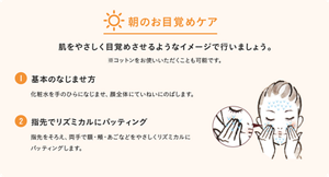 朝のお目覚めケア。肌をやさしく目覚めさせるようなイメージで行いましょう。※コットンをお使いいただくことも可能です。 ①基本のなじませ方　化粧水をてのひらになじませ、顔全体にていねいにのばします。 ②指先でリズミカルにパッティング　指先をそろえ、両手で額・頬・あごなどをやさしくリズミカルにパッティングします。