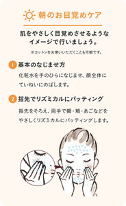 朝のお目覚めケア。肌をやさしく目覚めさせるようなイメージで行いましょう。※コットンをお使いいただくことも可能です。 ①基本のなじませ方　化粧水をてのひらになじませ、顔全体にていねいにのばします。 ②指先でリズミカルにパッティング　指先をそろえ、両手で額・頬・あごなどをやさしくリズミカルにパッティングします。