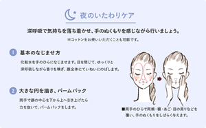 夜のいたわりケア。深呼吸で気持ちを落ち着かせ、手のぬくもりを感じながら行いましょう。※コットンをお使いいただくことも可能です。 ①基本のなじませ方　化粧水をてのひらになじませます。目を閉じて、ゆっくりと深呼吸しながら香りを嗅ぎ、顔全体にていねいにのばします。 ②大きな円を描き、パームパック　両手で顔の中心を下から上へ引き上げたら、力を抜いて、パームパックをします。 ■両手のひらで両頬・額・あご・目の周りなどを覆い、手のぬくもりをしばらく与えます。