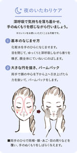 夜のいたわりケア。深呼吸で気持ちを落ち着かせ、手のぬくもりを感じながら行いましょう。※コットンをお使いいただくことも可能です。 ①基本のなじませ方　化粧水をてのひらになじませます。目を閉じて、ゆっくりと深呼吸しながら香りを嗅ぎ、顔全体にていねいにのばします。 ②大きな円を描き、パームパック　両手で顔の中心を下から上へ引き上げたら、力を抜いて、パームパックをします。 ■両手のひらで両頬・額・あご・目の周りなどを覆い、手のぬくもりをしばらく与えます。