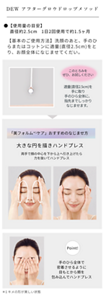 DEW アフターグロウドロップメソッド。 使用量の目安、直径約2.5cm、1日2回使用で約1.5ヶ月。 【基本のご使用方法】洗顔のあと、手のひらまたはコットンに適量(直径2.5cm)をとり、お顔全体になじませてくだい。 このとろみをぜひ、お試しください。適量(直径2.5cm)を手に取り手のひら全体に、指先までしっかりなじませます。 「美フォルムケア(キメの形が美しい状態)」おすすめのなじませ方、大きな円を描きハンドプレス。両手で顔の中心を下から上へ引き上げたら力を抜いてハンドプレス。POINT! 手のひら全体で、密着させるように、目もとから頬を包み込んでハンドプレス。