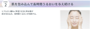 POINT2 肌を包み込んで長時間うるおいを与え続ける。 ヒアルロン酸Na(保湿)を含む保水膜が肌を包み込み、長時間うるおいが持続する。