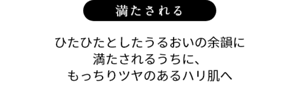 満たされる ひたひたとしたうるおいの余韻に満たされるうちに、もっちりツヤのあるハリ肌へ
