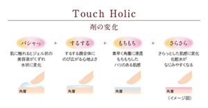 Touch Holic 剤の変化。最初は「パシャッ」、肌に触れるとジェル状の美容液がくずれ水状に変化。次に「するする」、するする顔全体にのび広がる心地よさ、次に「もちもち」、素早く角層に浸透。もちもちとしたハリのある肌感。最後に「さらさら」、さらっとした肌感に変化。化粧水がなじみやすくなる。