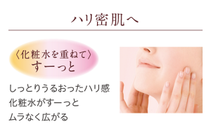 ハリ密肌へ　<化粧水を重ねて>すーっと　しっとりうるおったハリ感 化粧水がすーっとムラなく広がる