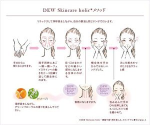 DEW Skincare holic メソッド。リラックスして深呼吸をしながら、自分の脈拍と同じテンポで行います。深呼吸をしながら、グリーンフローラルの香りを楽しんでください。手のひらに軽くなじませます。両手同時にあご、頬、額、フェイスラインへの動きを２～３回繰り返して顔全体にのばす。目・口のまわりなどの細かい部分になじませ全体にのばす。DEW Skincare holicアドバイス、首筋になじませます。頬全体を手のひらでおおいハンドプレス。 DEW Skincare holicアドバイス、包み込んだ手のひらを押しあてもちっとしたハリ感を確かめて。次に化粧水をつけたくなるサラッと感。