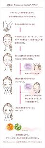 DEW Skincare holic メソッド。リラックスして深呼吸をしながら、自分の脈拍と同じテンポで行います。深呼吸をしながら、グリーンフローラルの香りを楽しんでください。手のひらに軽くなじませます。両手同時にあご、頬、額、フェイスラインへの動きを２～３回繰り返して顔全体にのばす。目・口のまわりなどの細かい部分になじませ全体にのばす。DEW Skincare holicアドバイス、首筋になじませます。頬全体を手のひらでおおいハンドプレス。 DEW Skincare holicアドバイス、包み込んだ手のひらを押しあてもちっとしたハリ感を確かめて。次に化粧水をつけたくなるサラッと感。