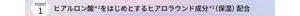 POINT1 ヒアルロン酸(ヒアルロン酸Na（保湿）)をはじめとするヒアロラウンド成分(ヒアルロン酸Na、べへネス-2、ジグリセリン、（ ジメチコン/ビニルジメチコン）クロスポリマー、メチルセリン、アセチルグルコサミン、ワレモコウエキス、スギナエキス)（保湿）配合