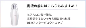 乳液の前にはこちらもおすすめ！ ヒアルロン酸(ヒアルロン酸Na（保湿）)配合。長時間うるおいを与え続ける化粧液DEWアフターグロウドロップ