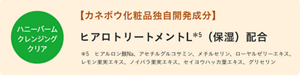 ハニーバームクレンジングクリア　【カネボウ化粧品独自開発成分】　ヒアロトリートメントL＊5（保湿）配合　＊5　ヒアルロン酸Na、アセチルグルコサミン、メチルセリン、ローヤルゼリーエキス、レモン果実エキス、ノイバラ果実エキス、セイヨウハッカ葉エキス、グリセリン