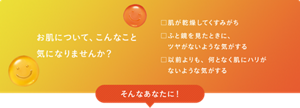 お肌について、こんなこと気になりませんか？　□肌が乾燥してくすみがち　□ふと鏡を見たときに、ツヤがないような気がする　□以前よりも、何となく肌にハリがないような気がする　そんなあなたに！