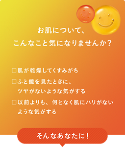 お肌について、こんなこと気になりませんか？　□肌が乾燥してくすみがち　□ふと鏡を見たときに、ツヤがないような気がする　□以前よりも、何となく肌にハリがないような気がする　そんなあなたに！