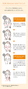 DEW Skincare holic メソッド。リラックスして深呼吸をしながら、自分の脈拍と同じテンポで行います。まずは「オイル塗布」、両手のひらをゆっくりと顔の中央から外側に向けて香りを感じながら置き、オイルを顔に塗布。１、頬から耳に向かって水平に手を動かした後、その手を首に向かってなでおろします。２、額、目周り、鼻、口周りにオイルをやさしくなじませます。（額、目周り、口周りは内側から外側に、鼻は上下にさすります。）３、Dew Skincare holic アドバイス　ホットアイマスクをするようなイメージで。3指の腹がまぶたに当たるように、手のひら全体で顔を覆い、香りを感じながら深呼吸します。４、もう一度１のように頬から耳、首まで手をすべらせ、さらに首、デコルテにもやさしくなじませてください。
