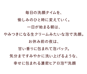 毎日の洗顔タイムを、愉しみのひと時に変えていく。 一日が始まる朝は、生クリームみたいな泡でやみつき洗顔。 お休み前の夜は、甘い香りに包まれて泡パック。 気分まですみやかに洗い上げるような、幸せに包まれる濃密ヒアロ泡洗顔※1