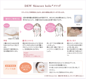 DEW Skincare holic メソッド。リラックスして深呼吸をしながら、自分の脈拍と同じテンポで行います。基本のご使用方法。1回の使用量は直径約2cmが目安です。あらかじめお顔をぬらしてから、手のひらにとり、少量の水またはぬるま湯で泡立てます。準備、少量の水またはぬるま湯を加えながらよく泡立てます。泡を両手で数回弾ませ、泡の感触を味わいます。１肌にのせる、顔全体を包みこむように泡を広げていきます。目もとも泡で覆い、手をフェイスラインに沿って動かし、泡を顔全体に広げます。POINT、鼻の穴をふさがないよう気を付け、ハートを描くように。押し当てて泡の感触を楽しみましょう。顔の上部、顔の下部、フェイスラインの順で行いましょう。2洗い流す。顔からそっと泡をとりのぞき、水またはぬるま湯でよく洗い流します。特に泡の残りやすい髪の生え際やあごの部分はていねいにすすいでください。おすすめはパック洗顔、たっぷりの泡でパックを楽しむ。顔全体を包み込むように泡をひろげていき、そのまま30秒程度置きます。その後、水またはぬるま湯で十分に洗い流してください。（泡立てネットのご使用をおすすめします）