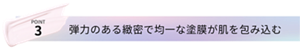 POINT3 弾力のある緻密で均一な塗膜が肌を包み込む