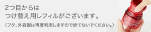 2つ目からはつけ替え用レフィルがございます。（フタ、外容器は再度利用しますので捨てないでください。）