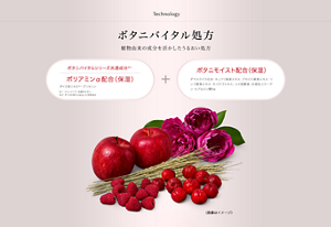 Technology　ボタニバイタル処方　植物由来の成分を活かしたうるおい処方　ボタニバイタルシリーズ共通成分　ポリアミンα配合（保湿）（ダイズ芽エキス※1・グリセリン　※1ダイズの芽から抽出した天然成分　ボタニモイスト配合（保湿）（ダマスクバラ花水・キュウリ果実エキス・アセロラ果実エキス・リンゴ果実エキス・キイチゴエキス・コメ発酵液・水溶性コラーゲン・ヒアルロン酸Na
